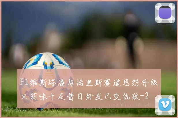 F1维斯塔潘与诺里斯赛道恩怨升级火药味十足昔日好友已变仇敌