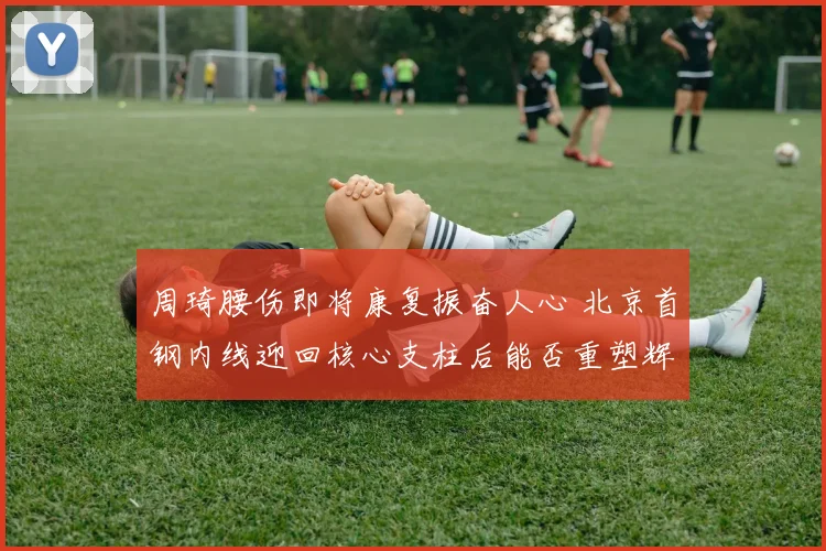 周琦腰伤即将康复振奋人心 北京首钢内线迎回核心支柱后能否重塑辉煌