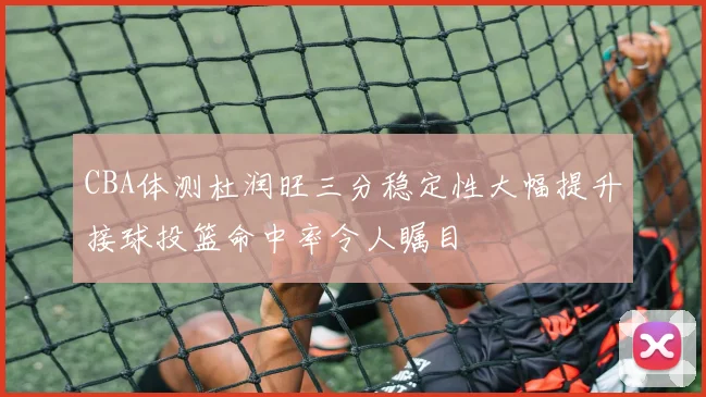 CBA体测杜润旺三分稳定性大幅提升接球投篮命中率令人瞩目