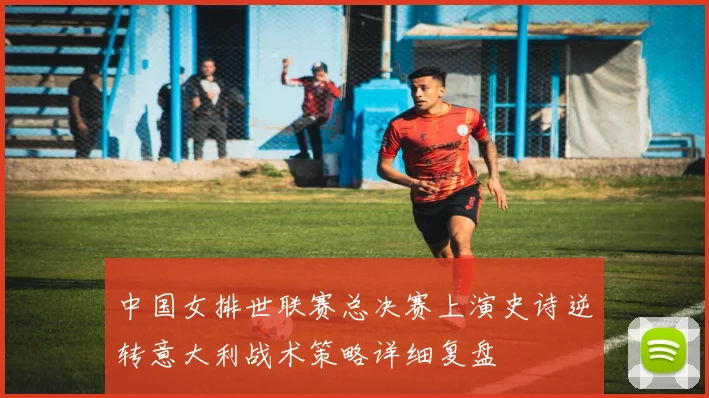 中国女排世联赛总决赛上演史诗逆转意大利战术策略详细复盘