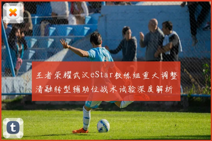王者荣耀武汉eStar教练组重大调整清融转型辅助位战术试验深度解析