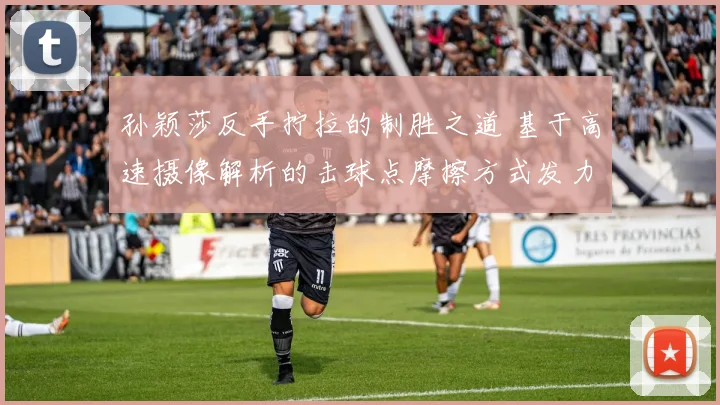 孙颖莎反手拧拉的制胜之道 基于高速摄像解析的击球点摩擦方式发力结构战术意识详解