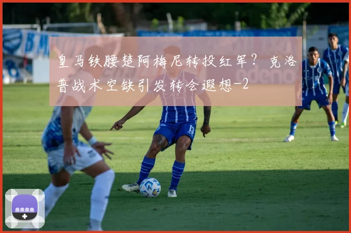 皇马铁腰楚阿梅尼转投红军？克洛普战术空缺引发转会遐想