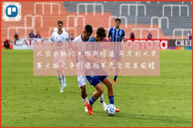 汉密尔顿对决维斯塔潘 匈牙利大奖赛头排之争引爆冠军悬念深度前瞻