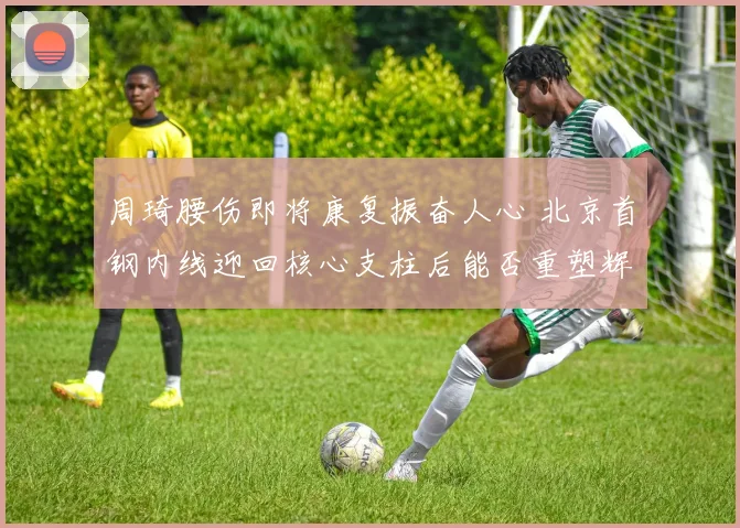 周琦腰伤即将康复振奋人心 北京首钢内线迎回核心支柱后能否重塑辉煌