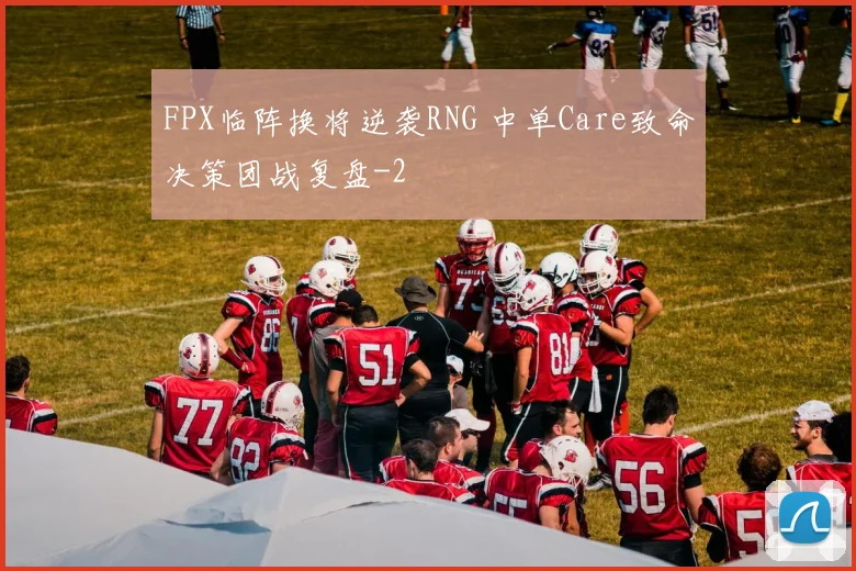 FPX临阵换将逆袭RNG 中单Care致命决策团战复盘