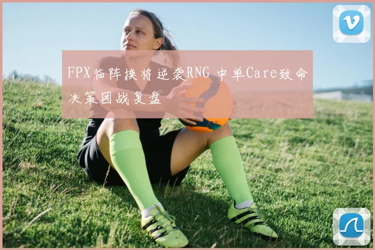 FPX临阵换将逆袭RNG 中单Care致命决策团战复盘