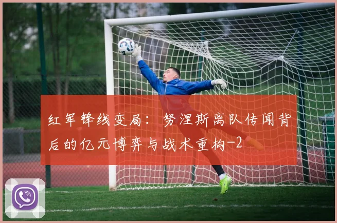 红军锋线变局：努涅斯离队传闻背后的亿元博弈与战术重构