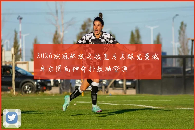 2026欧冠终极之战皇马点球克曼城 库尔图瓦神奇扑救助登顶