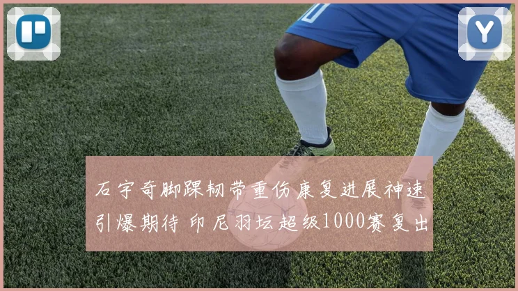 石宇奇脚踝韧带重伤康复进展神速引爆期待 印尼羽坛超级1000赛复出首演锁定金牌重塑传奇
