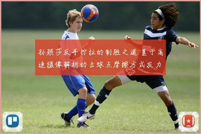孙颖莎反手拧拉的制胜之道 基于高速摄像解析的击球点摩擦方式发力结构战术意识详解