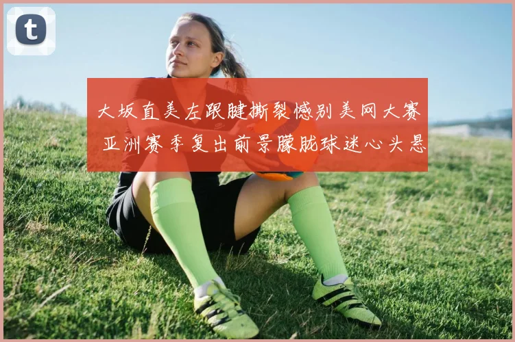 大坂直美左跟腱撕裂憾别美网大赛 亚洲赛季复出前景朦胧球迷心头悬石