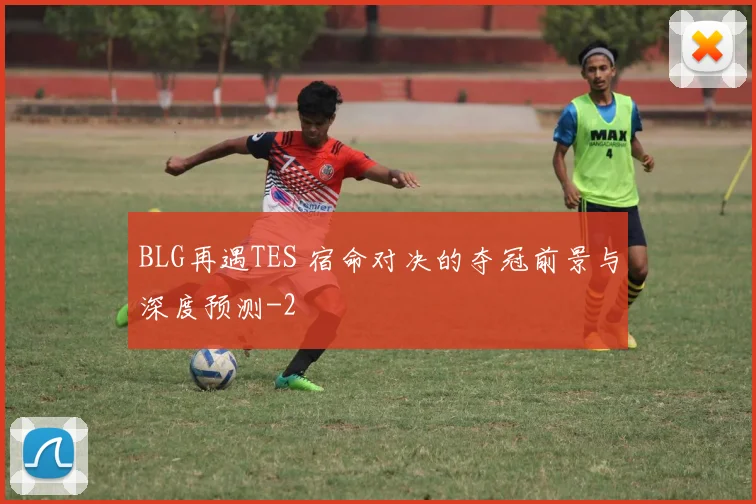 BLG再遇TES 宿命对决的夺冠前景与深度预测