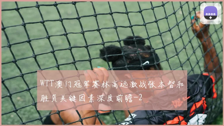 WTT澳门冠军赛林高远激战张本智和胜负关键因素深度前瞻