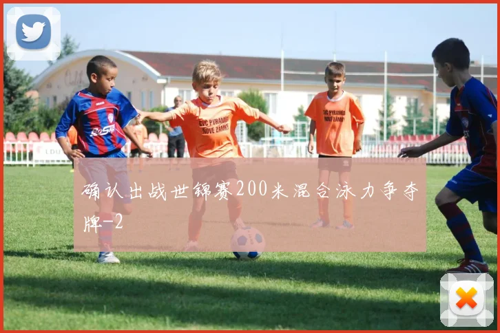 确认出战世锦赛200米混合泳力争夺牌