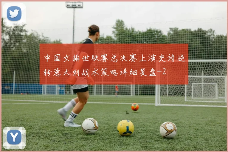 中国女排世联赛总决赛上演史诗逆转意大利战术策略详细复盘
