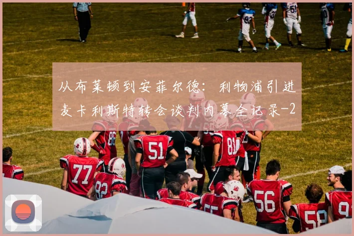 从布莱顿到安菲尔德:利物浦引进麦卡利斯特转会谈判内幕全记录