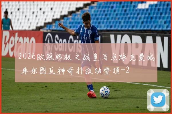 2026欧冠终极之战皇马点球克曼城 库尔图瓦神奇扑救助登顶